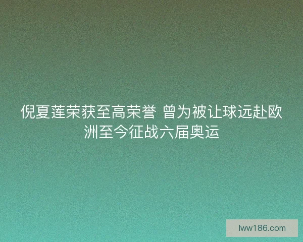 倪夏莲荣获至高荣誉 曾为被让球远赴欧洲至今征战六届奥运