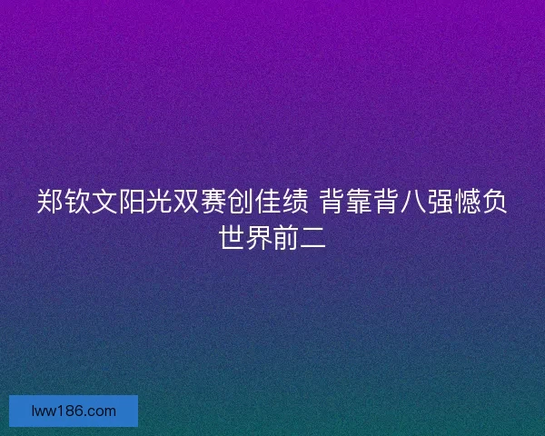郑钦文阳光双赛创佳绩 背靠背八强憾负世界前二