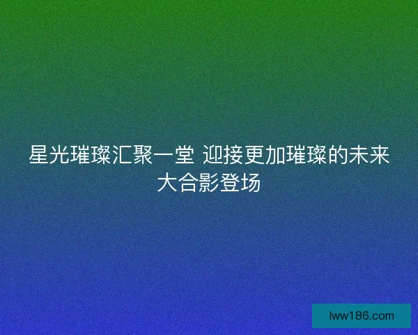 星光璀璨汇聚一堂 迎接更加璀璨的未来大合影登场