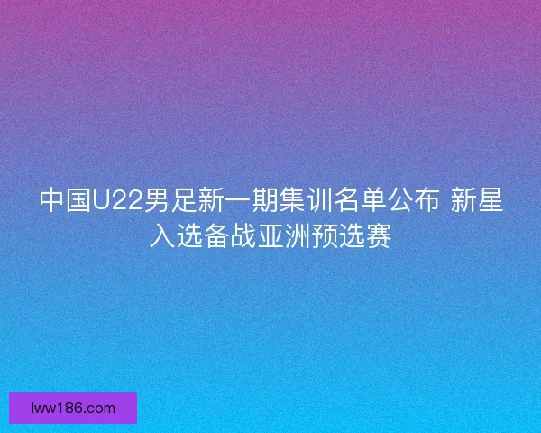 中国U22男足新一期集训名单公布 新星入选备战亚洲预选赛
