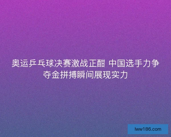奥运乒乓球决赛激战正酣 中国选手力争夺金拼搏瞬间展现实力